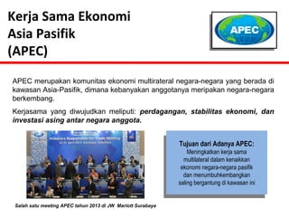 Tujuan dari Adanya APEC: 
Meningkatkan kerja sama 
multilateral dalam kenaikkan 
ekonomi negara-negara pasifik 
dan menumbuhkembangkan 
saling bergantung di kawasan ini 
Kerja Sama Ekonomi 
Asia Pasifik 
(APEC) 
APEC merupakan komunitas ekonomi multirateral negara-negara yang berada di 
kawasan Asia-Pasifik, dimana kebanyakan anggotanya meripakan negara-negara 
berkembang. 
Kerjasama yang diwujudkan meliputi: perdagangan, stabilitas ekonomi, dan 
investasi asing antar negara anggota. 
Salah satu meeting APEC tahun 2013 di JW Mariott Surabaya 
 