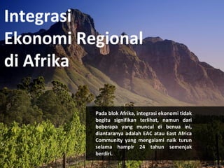 Integrasi 
Ekonomi Regional 
di Afrika 
Pada blok Afrika, integrasi ekonomi tidak 
begitu signifikan terlihat, namun dari 
beberapa yang muncul di benua ini, 
diantaranya adalah EAC atau East Africa 
Community yang mengalami naik turun 
selama hampir 24 tahun semenjak 
berdiri. 
 
