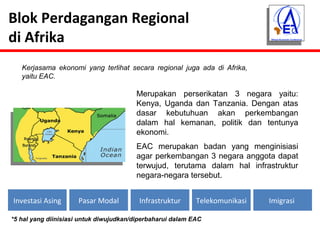 Blok Perdagangan Regional 
di Afrika 
Kerjasama ekonomi yang terlihat secara regional juga ada di Afrika, 
yaitu EAC. 
Merupakan perserikatan 3 negara yaitu: 
Kenya, Uganda dan Tanzania. Dengan atas 
dasar kebutuhuan akan perkembangan 
dalam hal kemanan, politik dan tentunya 
ekonomi. 
EAC merupakan badan yang menginisiasi 
agar perkembangan 3 negara anggota dapat 
terwujud, terutama dalam hal infrastruktur 
negara-negara tersebut. 
Investasi Asing Pasar Modal Infrastruktur Telekomunikasi Imigrasi 
*5 hal yang diinisiasi untuk diwujudkan/diperbaharui dalam EAC 
 