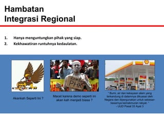 1. Hanya menguntungkan pihak yang siap. 
2. Kekhawatiran runtuhnya kedaulatan. 
Akankah Seperti Ini ? Macet karena demo seperti ini 
akan kah menjadi biasa ? 
“ Bumi, air dan kekayaan alam yang 
terkandung di dalamnya dikuasai oleh 
Negara dan dipergunakan untuk sebesar-besarnya 
kemakmuran rakyat. “ 
- UUD Pasal 33 Ayat 3 
Hambatan 
Integrasi Regional 
 