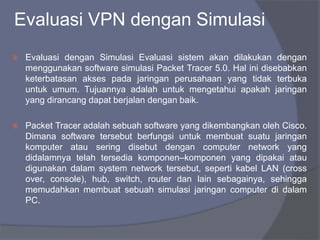 Evaluasi VPN dengan Simulasi
 Evaluasi dengan Simulasi Evaluasi sistem akan dilakukan dengan
menggunakan software simulasi Packet Tracer 5.0. Hal ini disebabkan
keterbatasan akses pada jaringan perusahaan yang tidak terbuka
untuk umum. Tujuannya adalah untuk mengetahui apakah jaringan
yang dirancang dapat berjalan dengan baik.
 Packet Tracer adalah sebuah software yang dikembangkan oleh Cisco.
Dimana software tersebut berfungsi untuk membuat suatu jaringan
komputer atau sering disebut dengan computer network yang
didalamnya telah tersedia komponen–komponen yang dipakai atau
digunakan dalam system network tersebut, seperti kabel LAN (cross
over, console), hub, switch, router dan lain sebagainya, sehingga
memudahkan membuat sebuah simulasi jaringan computer di dalam
PC.
 