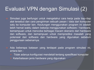  Simulasi juga berfungsi untuk mengetahui cara kerja pada tiap–tiap
alat tersebut dan cara pengiriman sebuah pesan / data dari komputer
satu ke komputer lain. Keutungan menggunakan program ini adalah
lebih hemat waktu dalam bekerja menggunakan software / hardware,
kemampuan untuk mencoba berbagai macam skenario dari hardware
dan software, dan kemampuan untuk memprediksi masalah yang
potensial dari software dan hardware yang digunakan sebelum
penggunaan sebenarnya.
 Ada beberapa batasan yang terdapat pada program simulasi ini,
antara lain :
 Tidak adanya konfigurasi mendetail tentang spesifikasi komputer
 Keterbatasan jenis hardware yang digunakan
Evaluasi VPN dengan Simulasi (2)
 