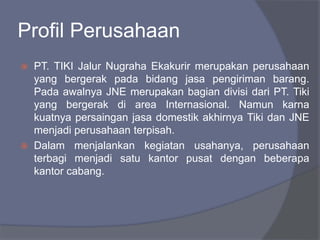 Profil Perusahaan
 PT. TIKI Jalur Nugraha Ekakurir merupakan perusahaan
yang bergerak pada bidang jasa pengiriman barang.
Pada awalnya JNE merupakan bagian divisi dari PT. Tiki
yang bergerak di area Internasional. Namun karna
kuatnya persaingan jasa domestik akhirnya Tiki dan JNE
menjadi perusahaan terpisah.
 Dalam menjalankan kegiatan usahanya, perusahaan
terbagi menjadi satu kantor pusat dengan beberapa
kantor cabang.
 