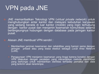 VPN pada JNE
 JNE memanfaatkan Teknologi VPN (virtual private network) untuk
menghubungkan antar kantor dan melayani kebutuhan karyawan
yang sedang berada di luar kantor (mobile) yang ingin terhubung
dengan kantor pusat dan menjamin keamanan komunikasi selama
berlangsungnya hubungan dengan database pada jaringan kantor
pusat.
 Alasan JNE membuat VPN sendiri :
 Memberikan jaminan keamanan dan reliabilitas yang hampir sama dengan
jaringan pribadi atau yang biasa disebut sebagai Local Area Network
(LAN).
 Penggunaan VPN menjamin keamanan yang tinggi karena koneksi dengan
VPN dilakukan dengan peralatan yang menerapkan metode otentifikasi
yang berfungsi untuk memberikan identitas terhadap pemakai dan data
yang terkirim akan terenkripsi.
 