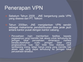 Penerapan VPN
 Sebelum Tahun 2009 , JNE bergantung pada VPN
yang disewa dari PT. Telkom
 Tahun 2009an, JNE menjalankan VPN sendiri
sebagai mekanisme pendistribusian data jarak jauh
antara kantor pusat dengan kantor cabang.
 Perusahaan ingin memberikan fasilitas kepada
pegawainya yang memiliki hak akses untuk terhubung ke
jaringan lokal perusahaan dimanapun mereka
berada,diperlukan suatu jaringan lokal yang
jangkauannya luas dan tidak bisa diakses oleh
sembarang orang, tetapi hanya orang yang memiliki hak
akses saja yang dapat terhubung ke jaringan lokal
perusahaan tersebut.
 