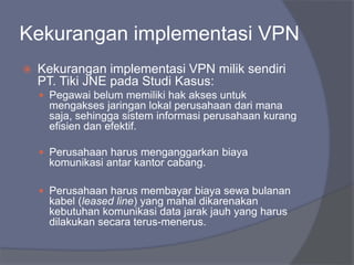Kekurangan implementasi VPN
 Kekurangan implementasi VPN milik sendiri
PT. Tiki JNE pada Studi Kasus:
 Pegawai belum memiliki hak akses untuk
mengakses jaringan lokal perusahaan dari mana
saja, sehingga sistem informasi perusahaan kurang
efisien dan efektif.
 Perusahaan harus menganggarkan biaya
komunikasi antar kantor cabang.
 Perusahaan harus membayar biaya sewa bulanan
kabel (leased line) yang mahal dikarenakan
kebutuhan komunikasi data jarak jauh yang harus
dilakukan secara terus-menerus.
 