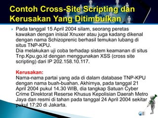 Contoh Cross-Site Scripting dan 
Kerusakan Yang Ditimbulkan 
 Pada tanggal 15 April 2004 silam, seorang peretas 
kawakan dengan inisial Xnuxer atau juga kadang dikenal 
dengan nama Schizoprenic berhasil temukan lubang di 
situs TNP-KPU. 
Dia melakukan uji coba terhadap sistem keamanan di situs 
Tnp.Kpu.go.id dengan menggunakan XSS (cross site 
scripting) dari IP 202.158.10.117. 
Kerusakan: 
Nama-nama partai yang ada di dalam database TNP-KPU 
dengan nama buah-buahan. Akhirnya, pada tanggal 21 
April 2004 pukul 14.30 WIB, dia tangkap Satuan Cyber 
Crime Direktorat Reserse Khusus Kepolisian Daerah Metro 
Jaya dan resmi di tahan pada tanggal 24 April 2004 sekitar 
pukul 17:20 di Jakarta. 
