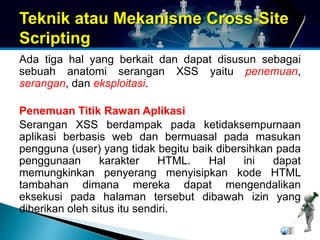 Teknik atau Mekanisme Cross-Site 
Scripting 
Ada tiga hal yang berkait dan dapat disusun sebagai 
sebuah anatomi serangan XSS yaitu penemuan, 
serangan, dan eksploitasi. 
Penemuan Titik Rawan Aplikasi 
Serangan XSS berdampak pada ketidaksempurnaan 
aplikasi berbasis web dan bermuasal pada masukan 
pengguna (user) yang tidak begitu baik dibersihkan pada 
penggunaan karakter HTML. Hal ini dapat 
memungkinkan penyerang menyisipkan kode HTML 
tambahan dimana mereka dapat mengendalikan 
eksekusi pada halaman tersebut dibawah izin yang 
diberikan oleh situs itu sendiri. 
 