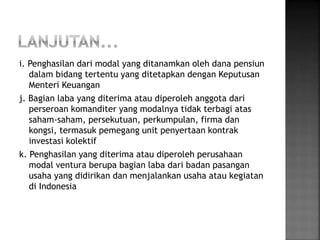 i. Penghasilan dari modal yang ditanamkan oleh dana pensiun 
dalam bidang tertentu yang ditetapkan dengan Keputusan 
Menteri Keuangan 
j. Bagian laba yang diterima atau diperoleh anggota dari 
perseroan komanditer yang modalnya tidak terbagi atas 
saham-saham, persekutuan, perkumpulan, firma dan 
kongsi, termasuk pemegang unit penyertaan kontrak 
investasi kolektif 
k. Penghasilan yang diterima atau diperoleh perusahaan 
modal ventura berupa bagian laba dari badan pasangan 
usaha yang didirikan dan menjalankan usaha atau kegiatan 
di Indonesia 
 