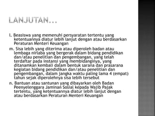 l. Beasiswa yang memenuhi persyaratan tertentu yang 
ketentuannya diatur lebih lanjut dengan atau berdasarkan 
Peraturan Menteri Keuangan 
m. Sisa lebih yang diterima atau diperoleh badan atau 
lembaga nirlaba yang bergerak dalam bidang pendidikan 
dan/atau penelitian dan pengembangan, yang telah 
terdaftar pada instansi yang membidanginya, yang 
ditanamkan kembali dalam bentuk sarana dan prasarana 
kegiatan bidang pendidikan dan/atau penelitian dan 
pengembangan, dalam jangka waktu paling lama 4 (empat) 
tahun sejak diperolehnya sisa lebih tersebut 
n. Bantuan atau santunan yang dibayarkan oleh Badan 
Peenyelenggara Jaminan Sosial kepada Wajib Pajak 
tertentu, yang ketentuannya diatur lebih lanjut dengan 
atau berdasarkan Peraturan Menteri Keuangan 
 