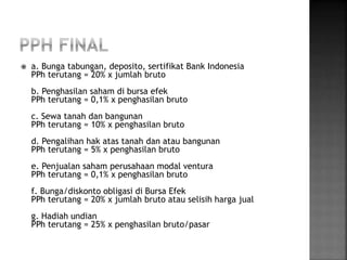  a. Bunga tabungan, deposito, sertifikat Bank Indonesia 
PPh terutang = 20% x jumlah bruto 
b. Penghasilan saham di bursa efek 
PPh terutang = 0,1% x penghasilan bruto 
c. Sewa tanah dan bangunan 
PPh terutang = 10% x penghasilan bruto 
d. Pengalihan hak atas tanah dan atau bangunan 
PPh terutang = 5% x penghasilan bruto 
e. Penjualan saham perusahaan modal ventura 
PPh terutang = 0,1% x penghasilan bruto 
f. Bunga/diskonto obligasi di Bursa Efek 
PPh terutang = 20% x jumlah bruto atau selisih harga jual 
g. Hadiah undian 
PPh terutang = 25% x penghasilan bruto/pasar 
 