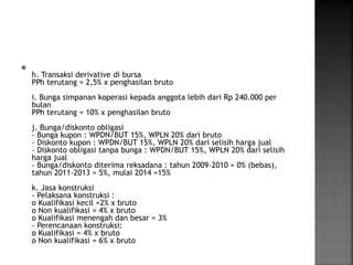  
h. Transaksi derivative di bursa 
PPh terutang = 2,5% x penghasilan bruto 
i. Bunga simpanan koperasi kepada anggota lebih dari Rp 240.000 per 
bulan 
PPh terutang = 10% x penghasilan bruto 
j. Bunga/diskonto obligasi 
- Bunga kupon : WPDN/BUT 15%, WPLN 20% dari bruto 
- Diskonto kupon : WPDN/BUT 15%, WPLN 20% dari selisih harga jual 
- Diskonto obligasi tanpa bunga : WPDN/BUT 15%, WPLN 20% dari selisih 
harga jual 
- Bunga/diskonto diterima reksadana : tahun 2009-2010 = 0% (bebas), 
tahun 2011-2013 = 5%, mulai 2014 =15% 
k. Jasa konstruksi 
- Pelaksana konstruksi : 
o Kualifikasi kecil =2% x bruto 
o Non kualifikasi = 4% x bruto 
o Kualifikasi menengah dan besar = 3% 
- Perencanaan konstruksi: 
o Kualifikasi = 4% x bruto 
o Non kualifikasi = 6% x bruto 

