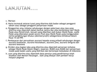 c. Warisan 
d. Harta termasuk setoran tunai yang diterima oleh badan sebagai pengganti 
saham atau sebagai pengganti penyertaan modal 
e. Penggantian atau imbalan sehubungan dengan pekerjaan atau jasa yang 
diterima atau diperoleh dalam bentuk natura dan atau kenikmatan dari Wajib 
Pajak atau Pemerintah, kecuali yang diberikan oleh bukan Wajib Pajak, wajib 
Pajak yang dikenakan pajak secara final atau Wajib Pajak yang menggunakan 
norma penghitungan khusus (deemed profit) sebagaimana dimaksud dalam 
Pasal 15 UU PPh 
f. Pembayaran dari perusahaan asuransi kepada orang pribadi sehubungan dengan 
asuransi kesehatan, asuransi kecelakaan, asuransi jiwa, asuransi dwiguna dan 
asuransi beasiswa 
g. Dividen atau bagian laba yang diterima atau diperoleh perseroan terbatas 
sebagai Wajib Pajak Dalam Negeri, koperasi, BUMN atau BUMD dari penyertaan 
modal pada badan usaha yang didirikan dan bertempat kedudukan di Indonesia 
h. uran yang diterima atau diperoleh dana pensiun yang pendiriannya telah 
disahkan oleh Menteri Keuangan , baik yang dibayar oleh pemberi kerja 
maupun pegawai 
 