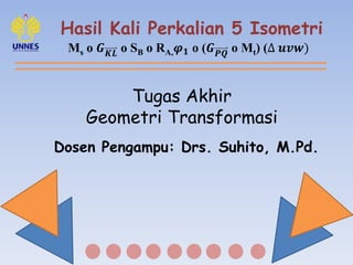 Hasil Kali Perkalian 5 Isometri
Ms o 𝑮 𝑲𝑳 o SB o RA, 𝝋 𝟏 o (𝑮 𝑷𝑸 o Mt) (∆ 𝒖𝒗𝒘)
Tugas Akhir
Geometri Transformasi
Dosen Pengampu: Drs. Suhito, M.Pd.
 