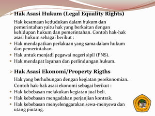  Hak Asasi Hukum (Legal Equality Rights)
Hak kesamaan kedudukan dalam hukum dan
pemerintahan yaitu hak yang berkaitan dengan
kehidupan hukum dan pemerintahan. Contoh hak-hak
asasi hukum sebagai berikut :
 Hak mendapatkan perlakuan yang sama dalam hukum
dan pemerintahan.
 Hak untuk menjadi pegawai negeri sipil (PNS).
 Hak mendapat layanan dan perlindungan hukum.
 Hak Asasi Ekonomi/Property Rigths
Hak yang berhubungan dengan kegiatan perekonomian.
Contoh hak-hak asasi ekonomi sebagai berikut :
 Hak kebebasan melakukan kegiatan jual beli.
 Hak kebebasan mengadakan perjanjian kontrak.
 Hak kebebasan menyelenggarakan sewa-menyewa dan
utang piutang.
 