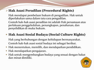  Hak Asasi Peradilan (Procedural Rights)
Hak mendapat pembelaan hukum di pengadilan. Hak untuk
diperlakukan sama dalam tata cara pengadilan.
Contoh hak-hak asasi peradilan ini adalah Hak persamaan atas
perlakuan penggeledahan, penangkapan, penahanan, dan
penyelidikan di muka hukum.
 Hak Asasi Sosial Budaya (Social Culture Rights)
Hak yang berhubungan dengan kehidupan bermasyarakat.
Contoh hak-hak asasi sosial budaya ini sebagai berikut.
 Hak menentukan, memilih, dan mendapatkan pendidikan.
 Hak mendapatkan pengajaran.
 Hak untuk mengembangkan budaya yang sesuai dengan bakat
dan minat dimiliki.
 