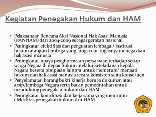 Kegiatan Penegakan Hukum dan HAM
 Pelaksanaan Rencana Aksi Nasional Hak Asasi Manusia
(RANHAM) dari 2004-2009 sebagai gerakan nasional
 Peningkatan efektifitas dan penguatan lembaga / institusi
hukum ataupun lembaga yang fungsi dan tugasnya menegakkan
hak asasi manusia
 Peningkatan upaya penghormatan persamaan terhadap setiap
warga Negara di depan hukum melalui keteladanan kepala
Negara beserta pimpinan lainnya untuk memetuhi/ menaati
hukum dan hak asasi manusia secara konsisten serta konsekuen
 Penyelamatan barang bukti kinerja berupa dokumen atau
arsip/lembaga Negara serta badan pemerintahan untuk
mendukung penegakan hukum dan HAM.
 Peningkatan koordinasi dan kerja sama yang menjamin
efektifitas penegakan hukum dan HAM.
 