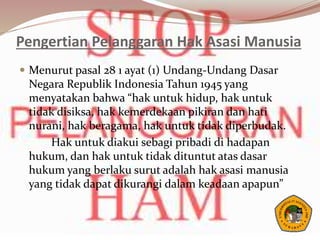 Pengertian Pelanggaran Hak Asasi Manusia
 Menurut pasal 28 1 ayat (1) Undang-Undang Dasar
Negara Republik Indonesia Tahun 1945 yang
menyatakan bahwa “hak untuk hidup, hak untuk
tidak disiksa, hak kemerdekaan pikiran dan hati
nurani, hak beragama, hak untuk tidak diperbudak.
Hak untuk diakui sebagi pribadi di hadapan
hukum, dan hak untuk tidak dituntut atas dasar
hukum yang berlaku surut adalah hak asasi manusia
yang tidak dapat dikurangi dalam keadaan apapun”
 
