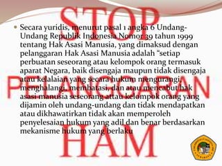  Secara yuridis, menurut pasal 1 angka 6 Undang-
Undang Republik Indonesia Nomor 39 tahun 1999
tentang Hak Asasi Manusia, yang dimaksud dengan
pelanggaran Hak Asasi Manusia adalah “setiap
perbuatan seseorang atau kelompok orang termasuk
aparat Negara, baik disengaja maupun tidak disengaja
atau kelalaian yang secara hukum mengurangi,
menghalangi, membatasi, dan atau mencabut hak
asasi manusia seseorang attau kelompok orang yang
dijamin oleh undang-undang dan tidak mendapatkan
atau dikhawatirkan tidak akan memperoleh
penyelesaian hukum yang adil dan benar berdasarkan
mekanisme hukum yang berlaku
 