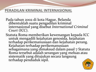 PERADILAN KRIMINAL INTERNASIONAL
Pada tahun 2002 di kota Hague, Belanda
dibentuklah suatu pengadilan kriminal
internasional yang disebut International Criminal
Court (ICC).
Statuta Roma memberikan kewenangan kepada ICC
untuk mengadili kejahatan genosida, kejahatan
terhadap perikemanusiaan dan kejahatan perang.
Kejahatan terhadap perikemanusiaan
sebagaimana yang dimaksud dalam pasal 7 Statuta
Roma tersebut adalah serangan yang meluas atau
sistematik yang ditujukan secara langsung
terhadap penduduk sipil.
 