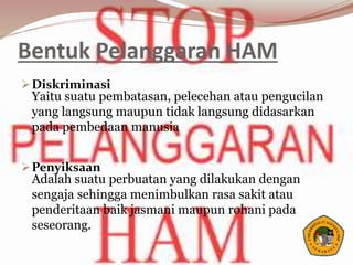 Bentuk Pelanggaran HAM
Diskriminasi
Yaitu suatu pembatasan, pelecehan atau pengucilan
yang langsung maupun tidak langsung didasarkan
pada pembedaan manusia
Penyiksaan
Adalah suatu perbuatan yang dilakukan dengan
sengaja sehingga menimbulkan rasa sakit atau
penderitaan baik jasmani maupun rohani pada
seseorang.
 