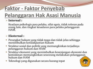 Faktor - Faktor Penyebab
Pelanggaran Hak Asasi Manusia
 Internal :
Keadaan psikologis para pelaku, sifat egois, tidak toleran pada
orang lain, dan tingkat kesadaran para pelaku pelanggaran
HAM.
 Eksternal :
 Perangkat hukum yang tidak tegas dan tidak jelas sehingga
menimbulkan ketidakpastian hukum
 Struktur sosial dan politik yang memungkinkan terjadinya
pelanggaran hukum dan HAM
 Struktur ekonomi yang menimbulkan kesenjangan ekonomi dan
kemiskinan memungkinkan seseorang melakukan pelanggaran
hukum dan HAM
 Teknologi yang digunakan secara kurang tepat
 