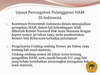 Upaya Pencegahan Pelanggaran HAM
Di Indonesia
1. Komitmen Pemerintah Indonesia dalam mewujudkan
penegakan HAM, dalam hal kelembagaan telah
dibentuk Komisi Nasional Hak Asasi Manusia dengan
kepres nomor 50 tahun 1993, serta pembentukan
Komisi Anti Kekerasan terhadap perempuan
2. Pengeluaran Undang-undang Nomor 39 Tahun 1999
tentang hak asasi manusia.
Undang-undang nomor 26 tahun 2000 tentang
pengadilan HAM, serta masih banyak UU yang lain
yang belum tersebutkan menyangkut penegakan hak
asasi manusia.
 
