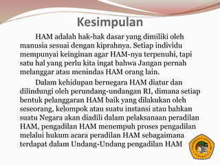 Kesimpulan
HAM adalah hak-hak dasar yang dimiliki oleh
manusia sesuai dengan kiprahnya. Setiap individu
mempunyai keinginan agar HAM-nya terpenuhi, tapi
satu hal yang perlu kita ingat bahwa Jangan pernah
melanggar atau menindas HAM orang lain.
Dalam kehidupan bernegara HAM diatur dan
dilindungi oleh perundang-undangan RI, dimana setiap
bentuk pelanggaran HAM baik yang dilakukan oleh
seseorang, kelompok atau suatu instansi atau bahkan
suatu Negara akan diadili dalam pelaksanaan peradilan
HAM, pengadilan HAM menempuh proses pengadilan
melalui hukum acara peradilan HAM sebagaimana
terdapat dalam Undang-Undang pengadilan HAM
 
