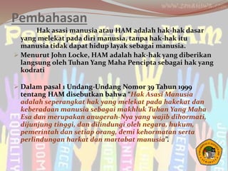 Pembahasan
Hak asasi manusia atau HAM adalah hak-hak dasar
yang melekat pada diri manusia, tanpa hak-hak itu
manusia tidak dapat hidup layak sebagai manusia.
 Menurut John Locke, HAM adalah hak-hak yang diberikan
langsung oleh Tuhan Yang Maha Pencipta sebagai hak yang
kodrati
 Dalam pasal 1 Undang-Undang Nomor 39 Tahun 1999
tentang HAM disebutkan bahwa “Hak Asasi Manusia
adalah seperangkat hak yang melekat pada hakekat dan
keberadaan manusia sebagai makhluk Tuhan Yang Maha
Esa dan merupakan anugerah-Nya yang wajib dihormati,
dijunjung tinggi, dan dilindungi oleh negara, hukum,
pemerintah dan setiap orang, demi kehormatan serta
perlindungan harkat dan martabat manusia”.
 