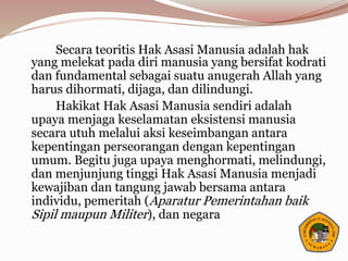 Secara teoritis Hak Asasi Manusia adalah hak
yang melekat pada diri manusia yang bersifat kodrati
dan fundamental sebagai suatu anugerah Allah yang
harus dihormati, dijaga, dan dilindungi.
Hakikat Hak Asasi Manusia sendiri adalah
upaya menjaga keselamatan eksistensi manusia
secara utuh melalui aksi keseimbangan antara
kepentingan perseorangan dengan kepentingan
umum. Begitu juga upaya menghormati, melindungi,
dan menjunjung tinggi Hak Asasi Manusia menjadi
kewajiban dan tangung jawab bersama antara
individu, pemeritah (Aparatur Pemerintahan baik
Sipil maupun Militer), dan negara
 