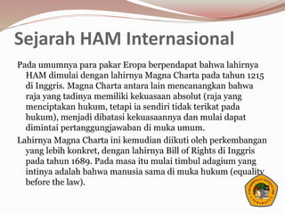 Sejarah HAM Internasional
Pada umumnya para pakar Eropa berpendapat bahwa lahirnya
HAM dimulai dengan lahirnya Magna Charta pada tahun 1215
di Inggris. Magna Charta antara lain mencanangkan bahwa
raja yang tadinya memiliki kekuasaan absolut (raja yang
menciptakan hukum, tetapi ia sendiri tidak terikat pada
hukum), menjadi dibatasi kekuasaannya dan mulai dapat
dimintai pertanggungjawaban di muka umum.
Lahirnya Magna Charta ini kemudian diikuti oleh perkembangan
yang lebih konkret, dengan lahirnya Bill of Rights di Inggris
pada tahun 1689. Pada masa itu mulai timbul adagium yang
intinya adalah bahwa manusia sama di muka hukum (equality
before the law).
 
