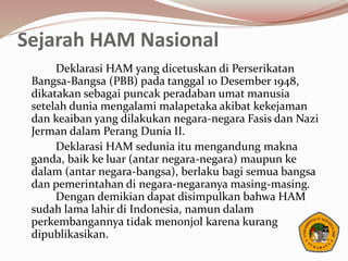 Sejarah HAM Nasional
Deklarasi HAM yang dicetuskan di Perserikatan
Bangsa-Bangsa (PBB) pada tanggal 10 Desember 1948,
dikatakan sebagai puncak peradaban umat manusia
setelah dunia mengalami malapetaka akibat kekejaman
dan keaiban yang dilakukan negara-negara Fasis dan Nazi
Jerman dalam Perang Dunia II.
Deklarasi HAM sedunia itu mengandung makna
ganda, baik ke luar (antar negara-negara) maupun ke
dalam (antar negara-bangsa), berlaku bagi semua bangsa
dan pemerintahan di negara-negaranya masing-masing.
Dengan demikian dapat disimpulkan bahwa HAM
sudah lama lahir di Indonesia, namun dalam
perkembangannya tidak menonjol karena kurang
dipublikasikan.
 