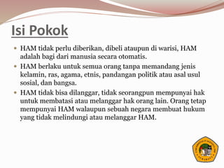 Isi Pokok
 HAM tidak perlu diberikan, dibeli ataupun di warisi, HAM
adalah bagi dari manusia secara otomatis.
 HAM berlaku untuk semua orang tanpa memandang jenis
kelamin, ras, agama, etnis, pandangan politik atau asal usul
sosial, dan bangsa.
 HAM tidak bisa dilanggar, tidak seorangpun mempunyai hak
untuk membatasi atau melanggar hak orang lain. Orang tetap
mempunyai HAM walaupun sebuah negara membuat hukum
yang tidak melindungi atau melanggar HAM.
 