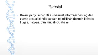 Esensial
 Dalam penyusunan KOS memuat informasi penting dan
utama sesuai kondisi satuan pendidikan dengan bahasa
Lugas, ringkas, dan mudah dipahami
 