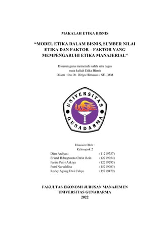 MAKALAH ETIKA BISNIS
“MODEL ETIKA DALAM BISNIS, SUMBER NILAI
ETIKA DAN FAKTOR – FAKTOR YANG
MEMPENGARUHI ETIKA MANAJERIAL”
Disusun guna memenuhi salah satu tugas
mata kuliah Etika Bisnis
Dosen : Ibu Dr. Ditiya Himawati, SE., MM
Disusun Oleh :
Kelompok 2
Dian Ardiyati (11219757)
Erland Hibaspatota Christ Rein (12219054)
Farisa Putri Azkiya (12219295)
Putri Nursahlina (15219083)
Rezky Agung Dwi Cahyo (15219479)
FAKULTAS EKONOMI JURUSAN MANAJEMEN
UNIVERSITAS GUNADARMA
2022
 