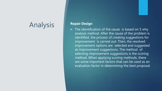 Analysis Repair Design
 The identification of the cause is based on 5 why
analysis method. After the cause of the problem is
identified, the process of creating suggestions for
improvement is carried out. Then, the resolved
improvement options are selected and suggested
as improvement suggestions. The method of
selecting improvement suggestions is the scoring
method. When applying scoring methods, there
are some important factors that can be used as an
evaluation factor in determining the best proposal.
 