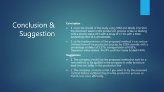 Conclusion &
Suggestion
Conclusion
 1. From the results of the study using VSM and Waste Checklist,
the dominant waste in the production process is Waste Waiting
with a priority value of 9 with a delay of 37.5% with a total
processing time of 5130 seconds.
 2. In the implementation of the proposed method, it can reduce
the lead time of the production process by 3259 seconds, with a
percentage of delay of 5.27%, transportation of 0.05%,
Operation Value Added 94.24% and Non Value Added 0.44%
Suggestion
 1. The company should use the proposed method or look for a
new method to be applied in the company in order to reduce
lead time and delay in the production line
 2. The company conducts a trial if you want to try the proposed
method before implementing it in the production process so
that it runs more efficiently.
 