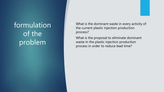 formulation
of the
problem
 What is the dominant waste in every activity of
the current plastic injection production
process?
 What is the proposal to eliminate dominant
waste in the plastic injection production
process in order to reduce lead time?
 