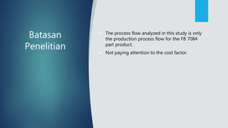 Batasan
Penelitian
 The process flow analyzed in this study is only
the production process flow for the FB 7084
part product.
 Not paying attention to the cost factor.
 