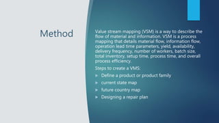 Method Value stream mapping (VSM) is a way to describe the
flow of material and information. VSM is a process
mapping that details material flow, information flow,
operation lead time parameters, yield, availability,
delivery frequency, number of workers, batch size,
total inventory, setup time, process time, and overall
process efficiency.
Steps to create a VMS:
 Define a product or product family
 current state map
 future country map
 Designing a repair plan
 