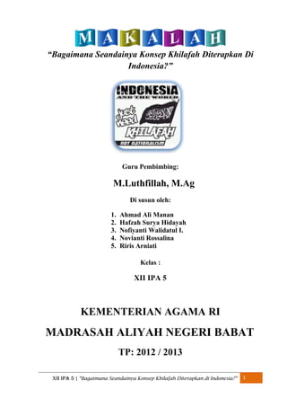 “Bagaimana Seandainya Konsep Khilafah Diterapkan Di
Indonesia?”

Guru Pembimbing:

M.Luthfillah, M.Ag
Di susun oleh:
1.
2.
3.
4.
5.

Ahmad Ali Manan
Hafzah Surya Hidayah
Nofiyanti Walidatul I.
Novianti Rossalina
Riris Arniati
Kelas :

XII IPA 5

KEMENTERIAN AGAMA RI

MADRASAH ALIYAH NEGERI BABAT
TP: 2012 / 2013
XII IPA 5 | “Bagaimana Seandainya Konsep Khilafah Diterapkan di Indonesia?”

1

 