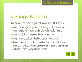 A. Negara Bangsa 
5. Fungsi Negara 
Tercantum pada pembukaan UUD 1945 
 Melindungi segenap bangsa Indonesia 
dan seluruh tumpah darah Indonesia 
 Memajukan kesejahteraan umum 
 Mencerdaskan kehidupan bangsa 
 Ikut melaksanakan ketertiban dunia yang 
berdasarkan kemerdekaan, perdamaian 
abadi, dan keadilan sosial 
 