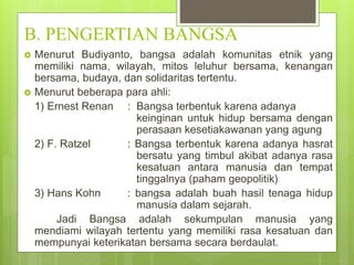 B. PENGERTIAN BANGSA 
 Menurut Budiyanto, bangsa adalah komunitas etnik yang 
memiliki nama, wilayah, mitos leluhur bersama, kenangan 
bersama, budaya, dan solidaritas tertentu. 
 Menurut beberapa para ahli: 
1) Ernest Renan : Bangsa terbentuk karena adanya 
keinginan untuk hidup bersama dengan 
perasaan kesetiakawanan yang agung 
2) F. Ratzel : Bangsa terbentuk karena adanya hasrat 
bersatu yang timbul akibat adanya rasa 
kesatuan antara manusia dan tempat 
tinggalnya (paham geopolitik) 
3) Hans Kohn : bangsa adalah buah hasil tenaga hidup 
manusia dalam sejarah. 
Jadi Bangsa adalah sekumpulan manusia yang 
mendiami wilayah tertentu yang memiliki rasa kesatuan dan 
mempunyai keterikatan bersama secara berdaulat. 
 