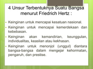 4 Unsur Terbentuknya Suatu Bangsa 
menurut Friedrich Hertz : 
 Keinginan untuk mencapai kesatuan nasional. 
 Keinginan untuk mencapai kemerdekaan dan 
kebebasan. 
 Keinginan akan kemandirian, keunggulan, 
individualitas, keaslian atau kekhasan. 
 Keinginan untuk menonjol (unggul) diantara 
bangsa-bangsa dalam mengejar kehormatan, 
pengaruh, dan prestise. 
 