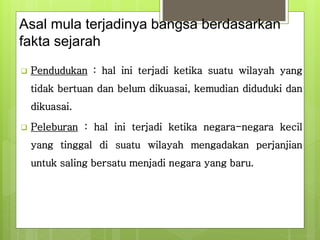 Asal mula terjadinya bangsa berdasarkan 
fakta sejarah 
 Pendudukan : hal ini terjadi ketika suatu wilayah yang 
tidak bertuan dan belum dikuasai, kemudian diduduki dan 
dikuasai. 
 Peleburan : hal ini terjadi ketika negara-negara kecil 
yang tinggal di suatu wilayah mengadakan perjanjian 
untuk saling bersatu menjadi negara yang baru. 
 