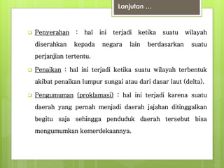 Lanjutan … 
 Penyerahan : hal ini terjadi ketika suatu wilayah 
diserahkan kepada negara lain berdasarkan suatu 
perjanjian tertentu. 
 Penaikan : hal ini terjadi ketika suatu wilayah terbentuk 
akibat penaikan lumpur sungai atau dari dasar laut (delta). 
 Pengumuman (proklamasi) : hal ini terjadi karena suatu 
daerah yang pernah menjadi daerah jajahan ditinggalkan 
begitu saja sehingga penduduk daerah tersebut bisa 
mengumumkan kemerdekaannya. 
 