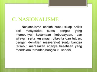 C. NASIONALISME 
Nasionalisme adalah suatu sikap politik 
dari masyarakat suatu bangsa yang 
mempunyai kesamaan kebudayaan, dan 
wilayah serta kesamaan cita-cita dan tujuan, 
dengan demikian masyarakat suatu bangsa 
tersebut merasakan adanya kesetiaan yang 
mendalam terhadap bangsa itu sendiri. 
 