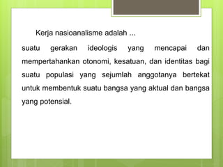 Kerja nasioanalisme adalah ... 
suatu gerakan ideologis yang mencapai dan 
mempertahankan otonomi, kesatuan, dan identitas bagi 
suatu populasi yang sejumlah anggotanya bertekat 
untuk membentuk suatu bangsa yang aktual dan bangsa 
yang potensial. 
 
