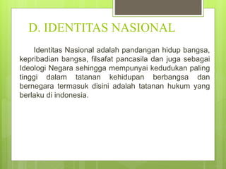 D. IDENTITAS NASIONAL 
Identitas Nasional adalah pandangan hidup bangsa, 
kepribadian bangsa, filsafat pancasila dan juga sebagai 
Ideologi Negara sehingga mempunyai kedudukan paling 
tinggi dalam tatanan kehidupan berbangsa dan 
bernegara termasuk disini adalah tatanan hukum yang 
berlaku di indonesia. 
 