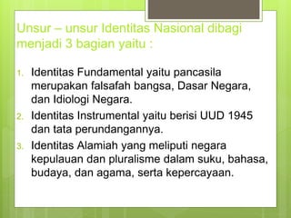 Unsur – unsur Identitas Nasional dibagi 
menjadi 3 bagian yaitu : 
1. Identitas Fundamental yaitu pancasila 
merupakan falsafah bangsa, Dasar Negara, 
dan Idiologi Negara. 
2. Identitas Instrumental yaitu berisi UUD 1945 
dan tata perundangannya. 
3. Identitas Alamiah yang meliputi negara 
kepulauan dan pluralisme dalam suku, bahasa, 
budaya, dan agama, serta kepercayaan. 
 